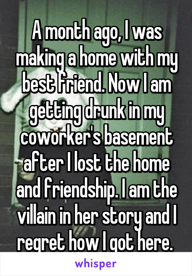 A month ago, I was making a home with my best friend. Now I am getting drunk in my coworker's basement after I lost the home and friendship. I am the villain in her story and I regret how I got here. 