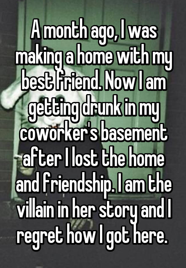 A month ago, I was making a home with my best friend. Now I am getting drunk in my coworker's basement after I lost the home and friendship. I am the villain in her story and I regret how I got here. 