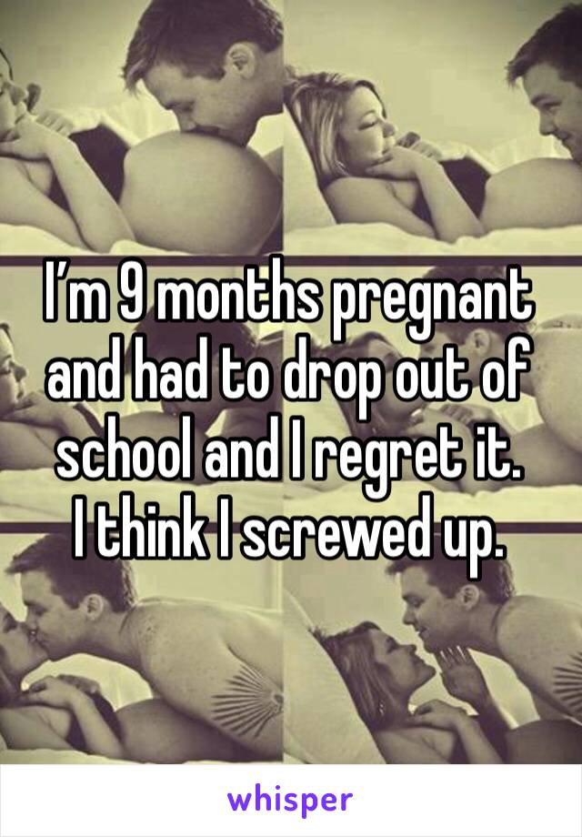 I’m 9 months pregnant and had to drop out of school and I regret it. 
I think I screwed up. 