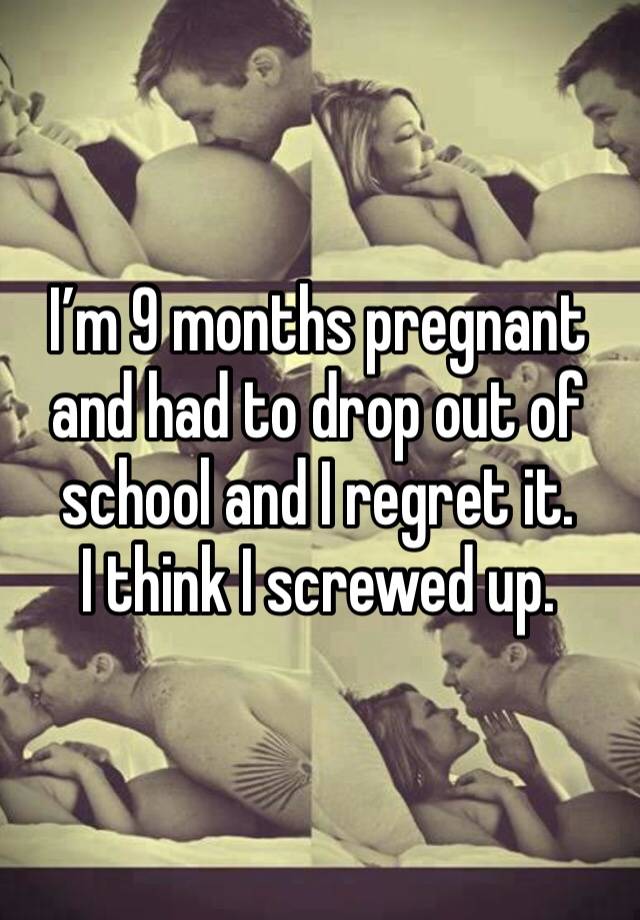 I’m 9 months pregnant and had to drop out of school and I regret it. 
I think I screwed up. 