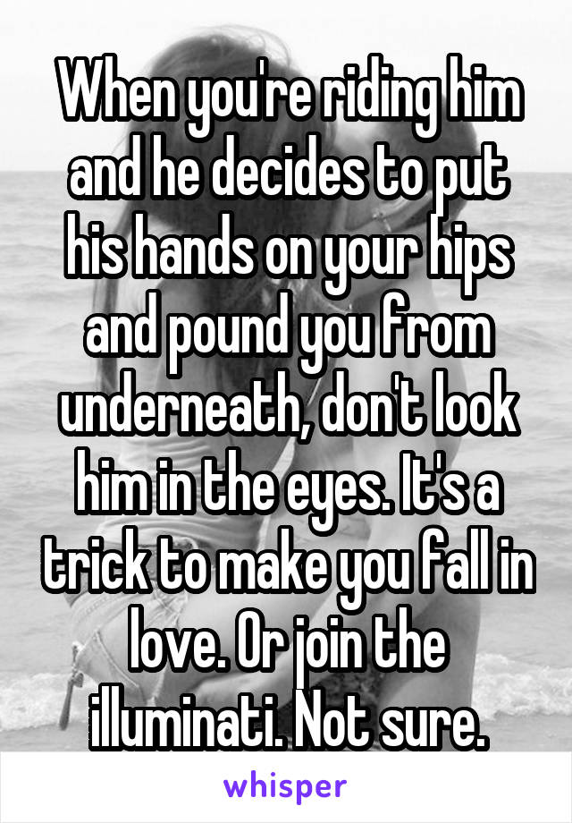 When you're riding him and he decides to put his hands on your hips and pound you from underneath, don't look him in the eyes. It's a trick to make you fall in love. Or join the illuminati. Not sure.