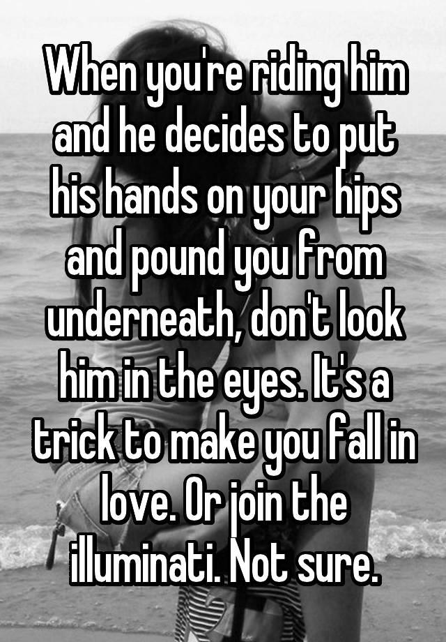 When you're riding him and he decides to put his hands on your hips and pound you from underneath, don't look him in the eyes. It's a trick to make you fall in love. Or join the illuminati. Not sure.