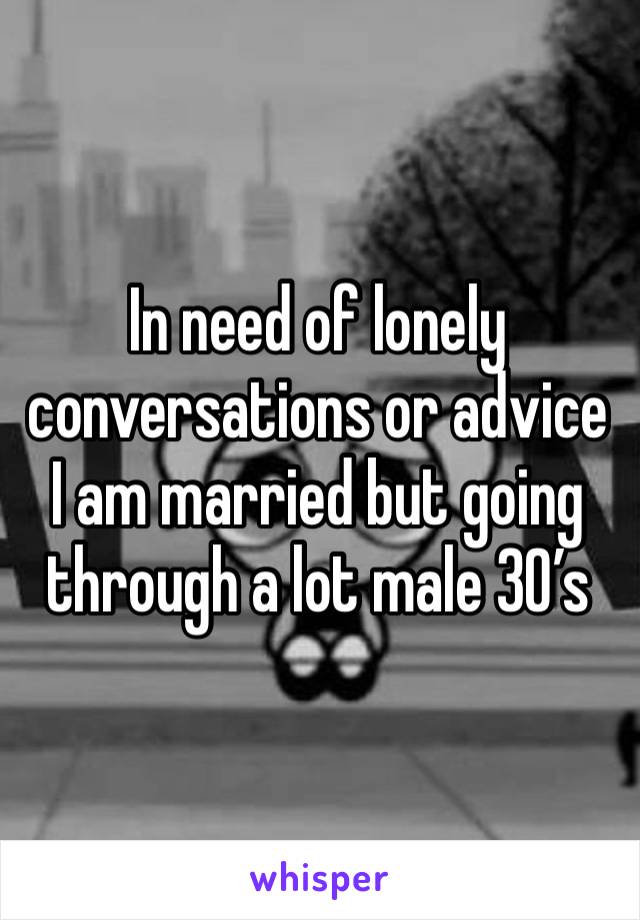 In need of lonely conversations or advice I am married but going through a lot male 30’s