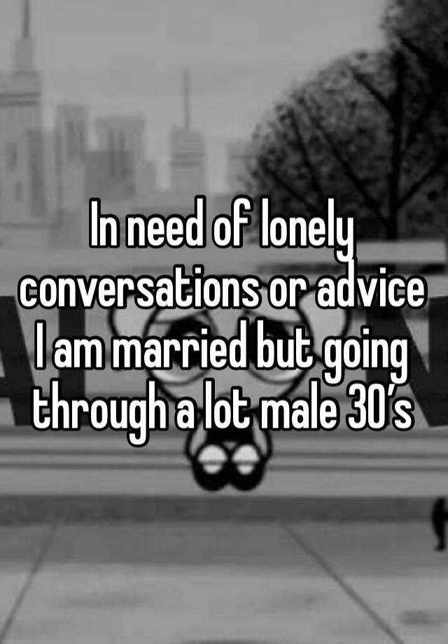 In need of lonely conversations or advice I am married but going through a lot male 30’s