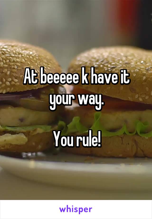 At beeeee k have it your way.

You rule!