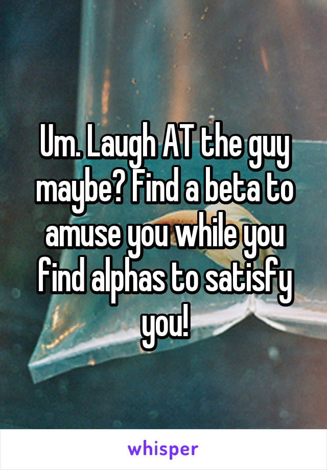 Um. Laugh AT the guy maybe? Find a beta to amuse you while you find alphas to satisfy you!