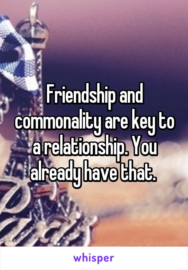 Friendship and commonality are key to a relationship. You already have that. 