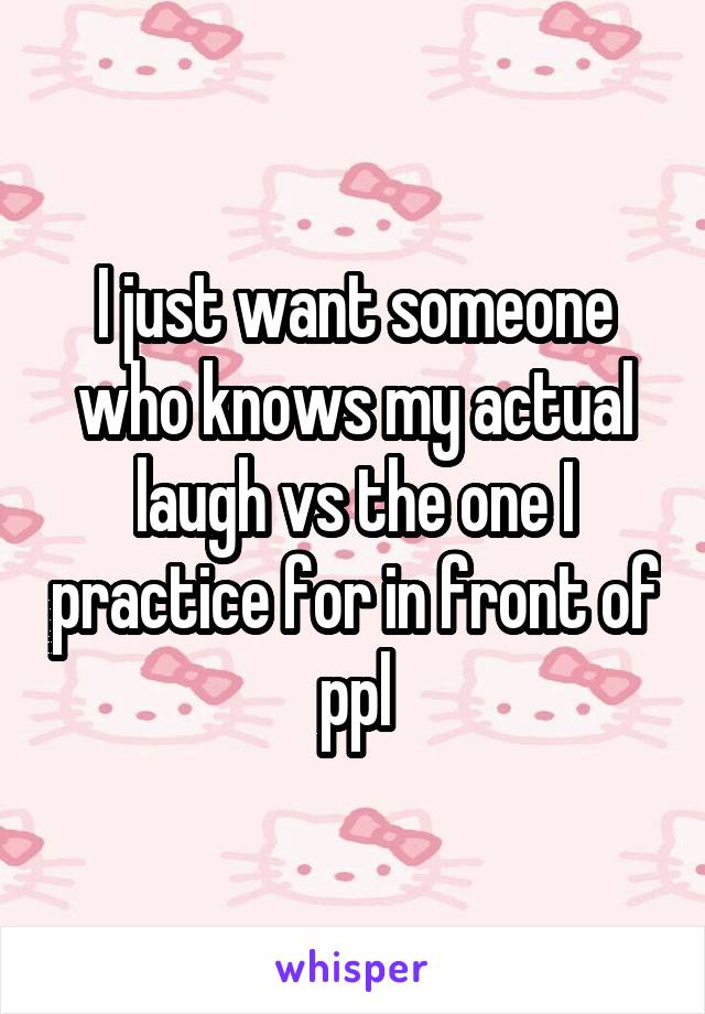 I just want someone who knows my actual laugh vs the one I practice for in front of ppl