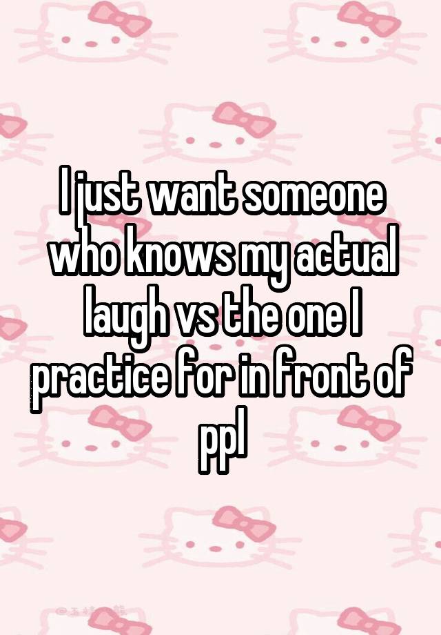 I just want someone who knows my actual laugh vs the one I practice for in front of ppl