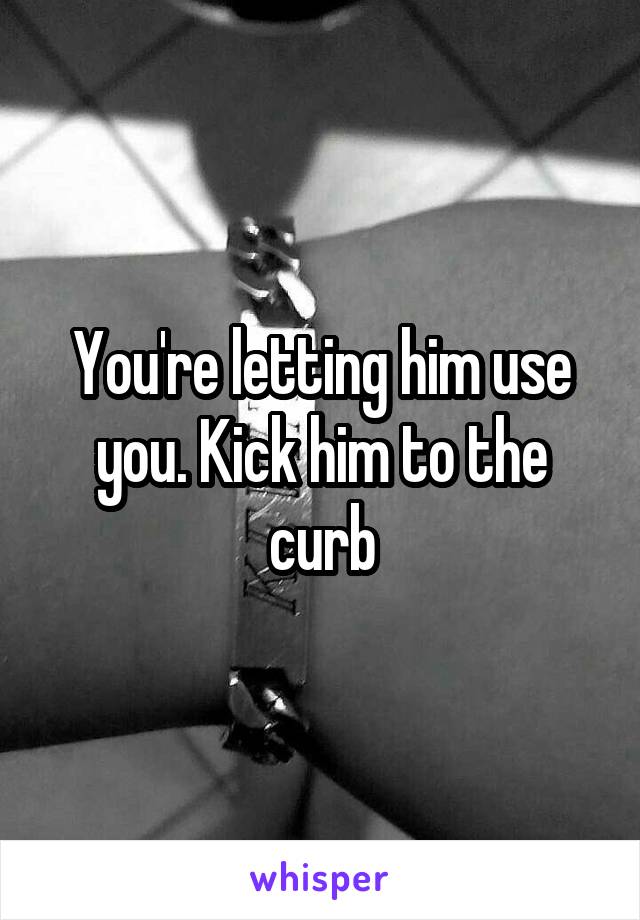 You're letting him use you. Kick him to the curb