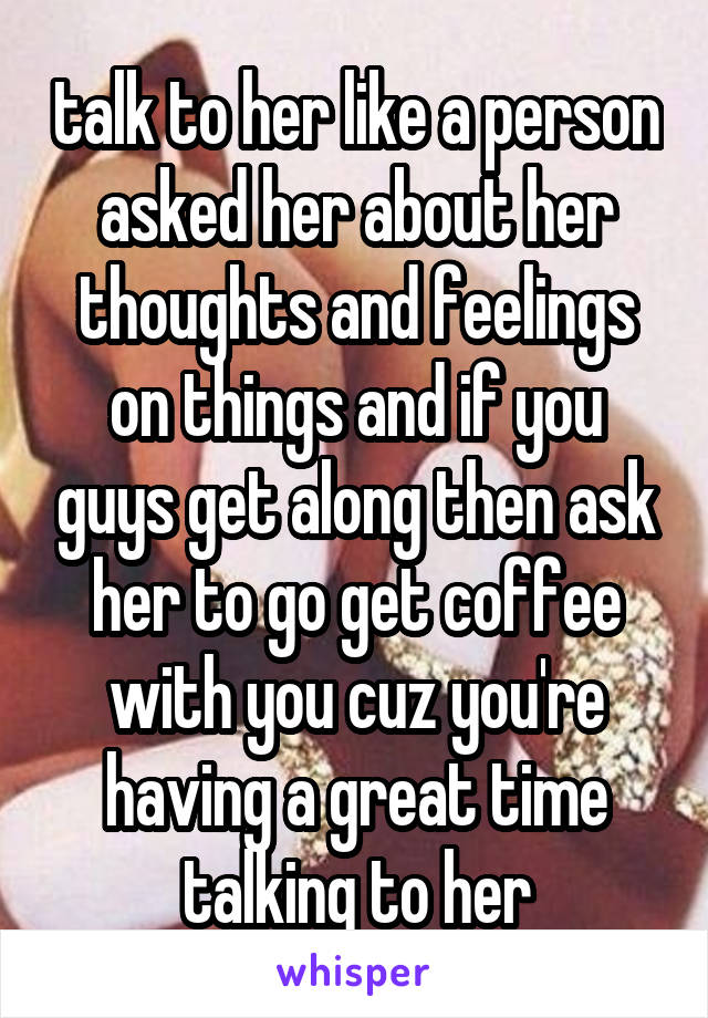 talk to her like a person asked her about her thoughts and feelings on things and if you guys get along then ask her to go get coffee with you cuz you're having a great time talking to her