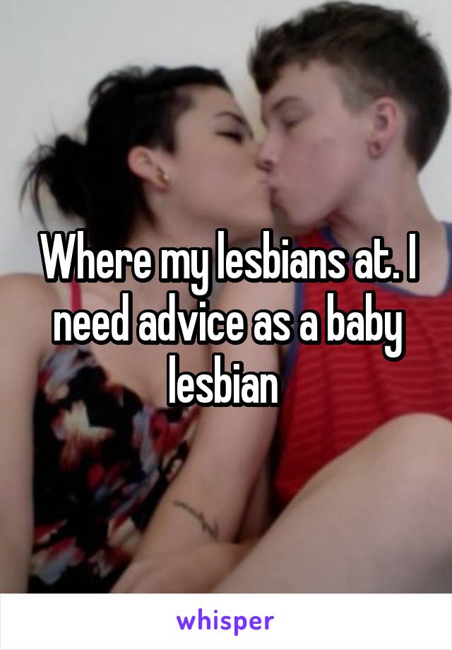 Where my lesbians at. I need advice as a baby lesbian 