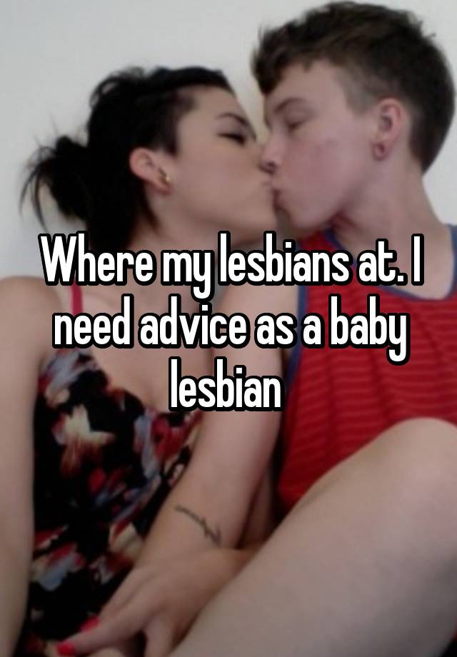 Where my lesbians at. I need advice as a baby lesbian 