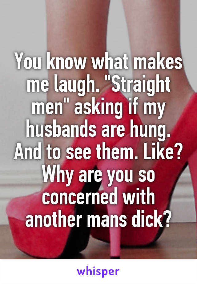 You know what makes me laugh. "Straight men" asking if my husbands are hung. And to see them. Like? Why are you so concerned with another mans dick?