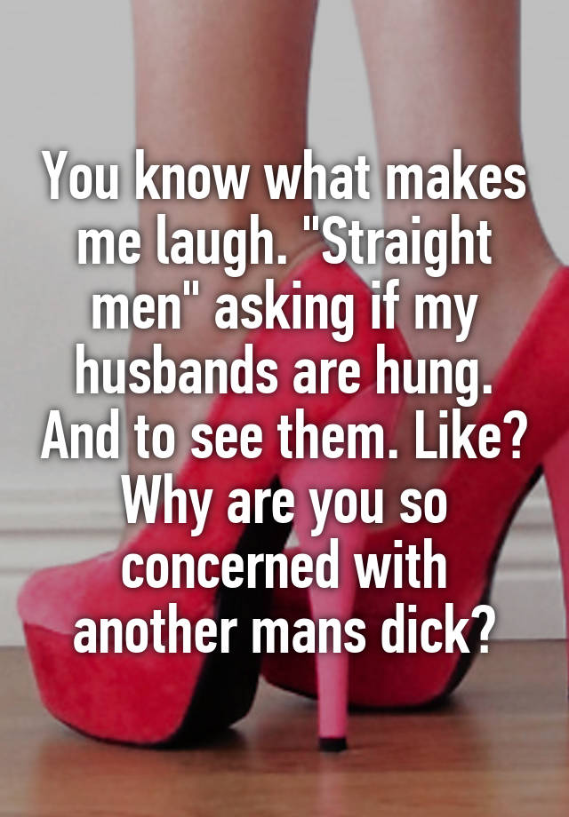 You know what makes me laugh. "Straight men" asking if my husbands are hung. And to see them. Like? Why are you so concerned with another mans dick?