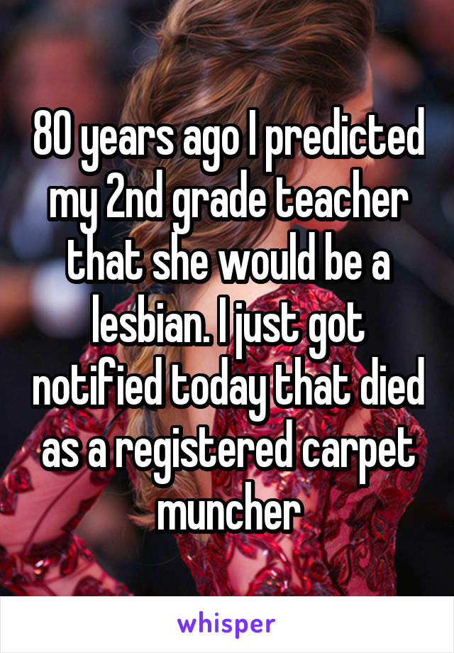 80 years ago I predicted my 2nd grade teacher that she would be a lesbian. I just got notified today that died as a registered carpet muncher