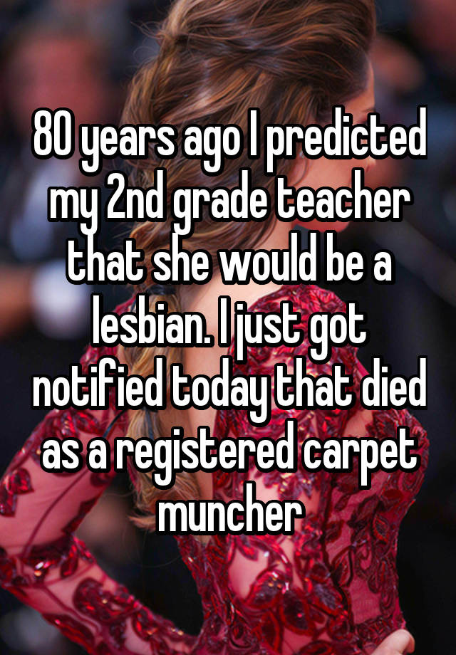 80 years ago I predicted my 2nd grade teacher that she would be a lesbian. I just got notified today that died as a registered carpet muncher