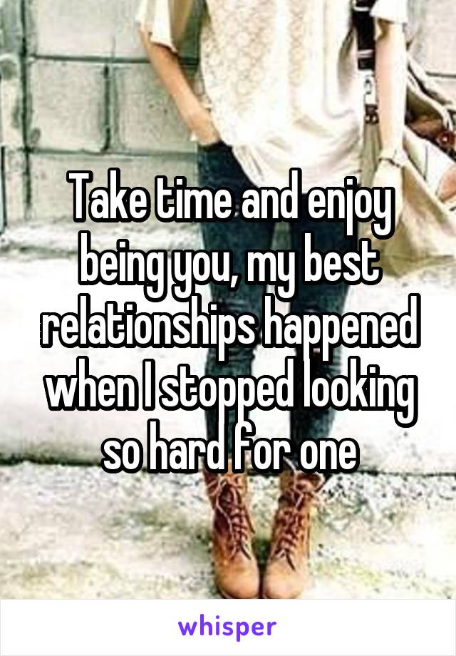 Take time and enjoy being you, my best relationships happened when I stopped looking so hard for one