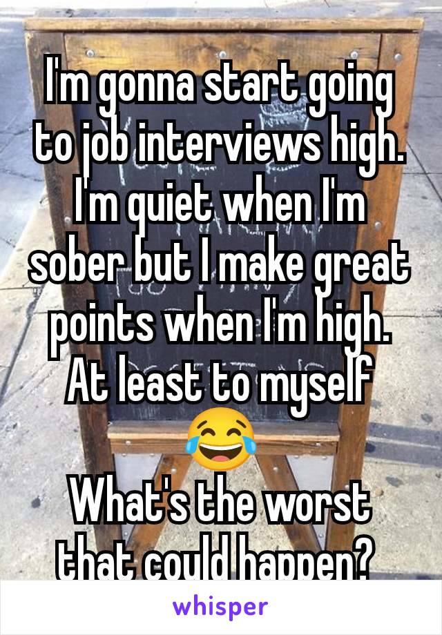 I'm gonna start going to job interviews high. I'm quiet when I'm sober but I make great points when I'm high. At least to myself 😂
What's the worst that could happen? 