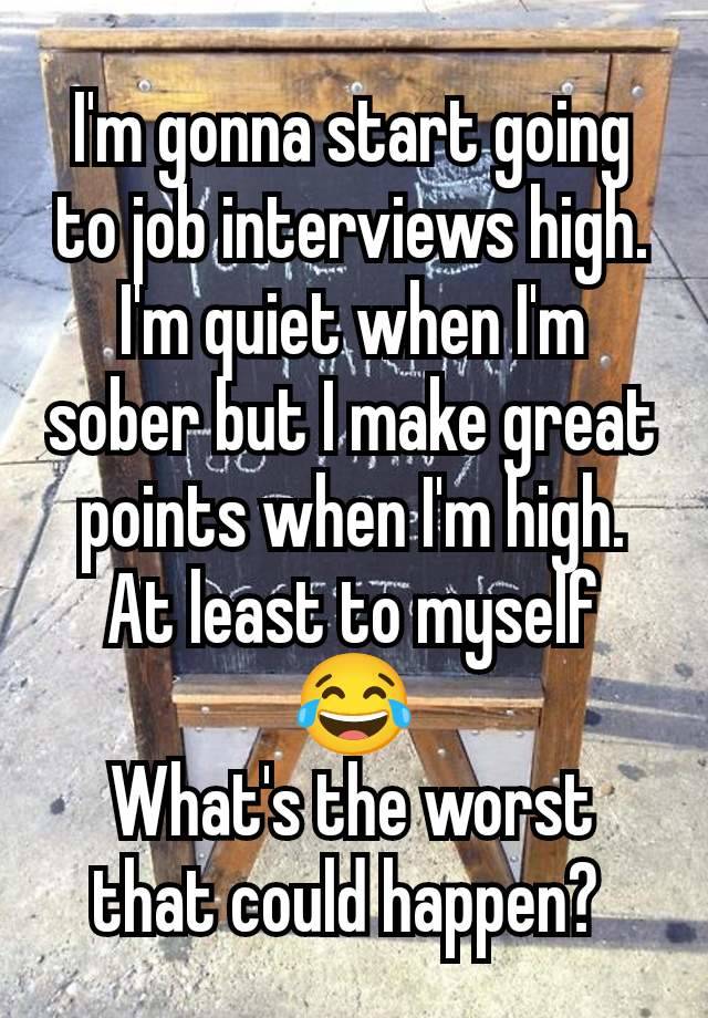 I'm gonna start going to job interviews high. I'm quiet when I'm sober but I make great points when I'm high. At least to myself 😂
What's the worst that could happen? 