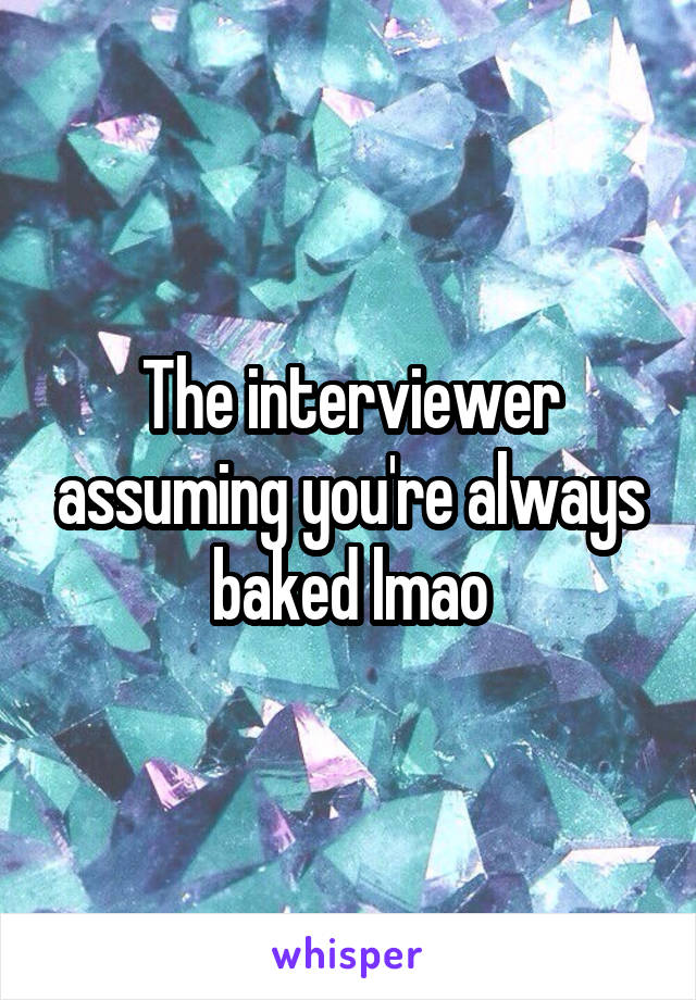 The interviewer assuming you're always baked lmao