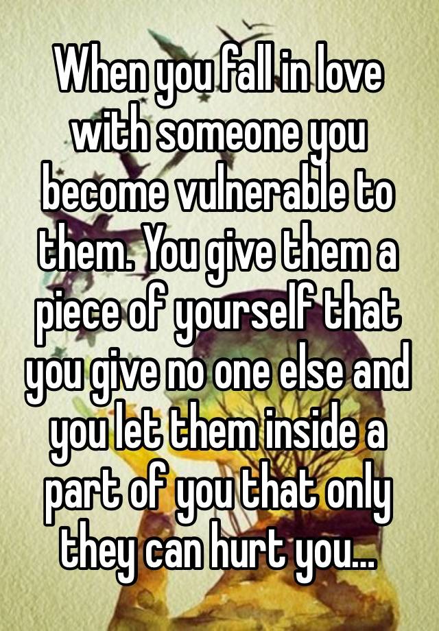 When you fall in love with someone you become vulnerable to them. You give them a piece of yourself that you give no one else and you let them inside a part of you that only they can hurt you…