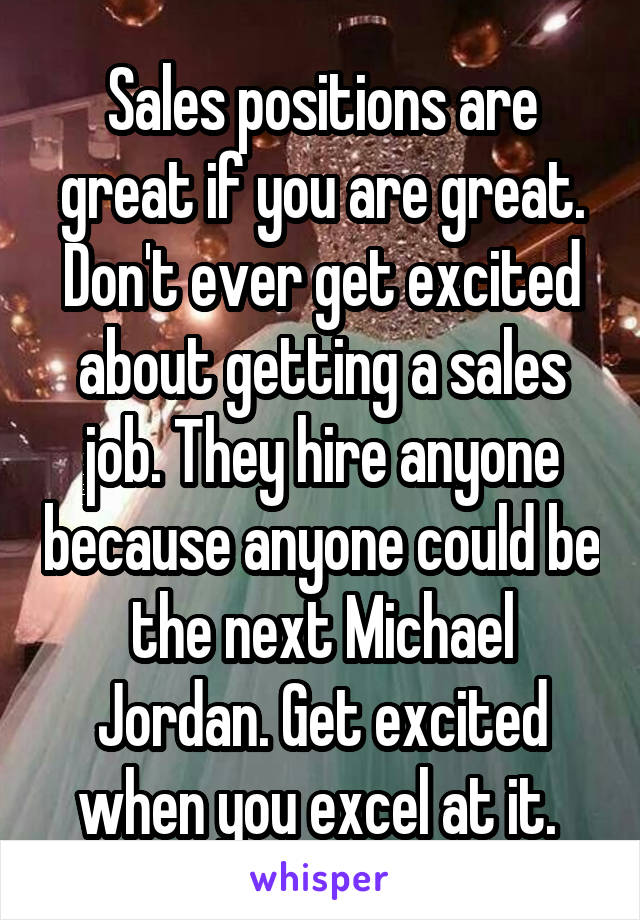 Sales positions are great if you are great. Don't ever get excited about getting a sales job. They hire anyone because anyone could be the next Michael Jordan. Get excited when you excel at it. 