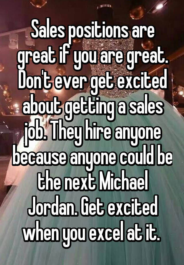 Sales positions are great if you are great. Don't ever get excited about getting a sales job. They hire anyone because anyone could be the next Michael Jordan. Get excited when you excel at it. 