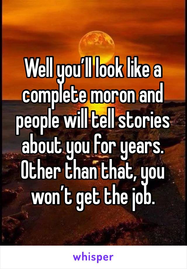 Well you’ll look like a complete moron and people will tell stories about you for years. Other than that, you won’t get the job.