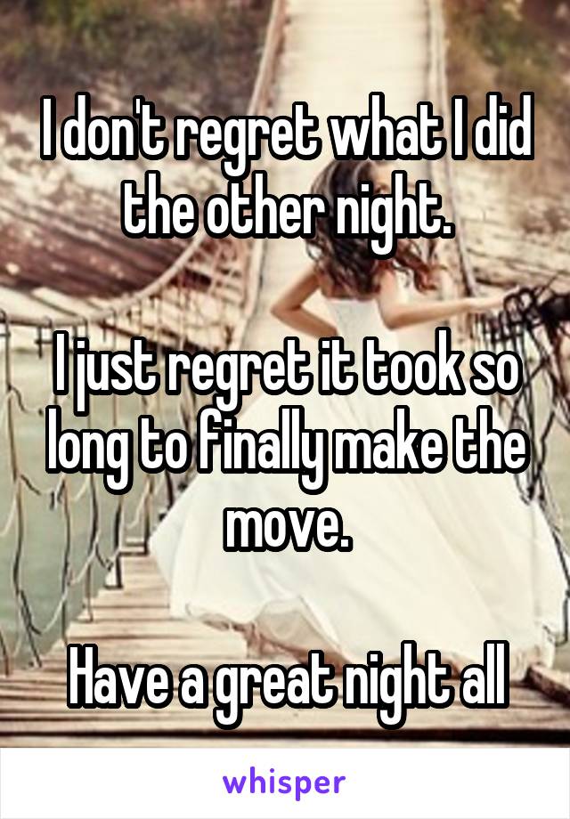 I don't regret what I did the other night.

I just regret it took so long to finally make the move.

Have a great night all