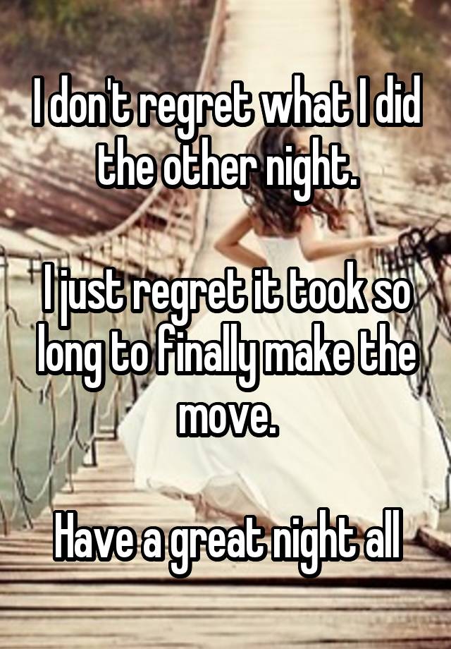 I don't regret what I did the other night.

I just regret it took so long to finally make the move.

Have a great night all