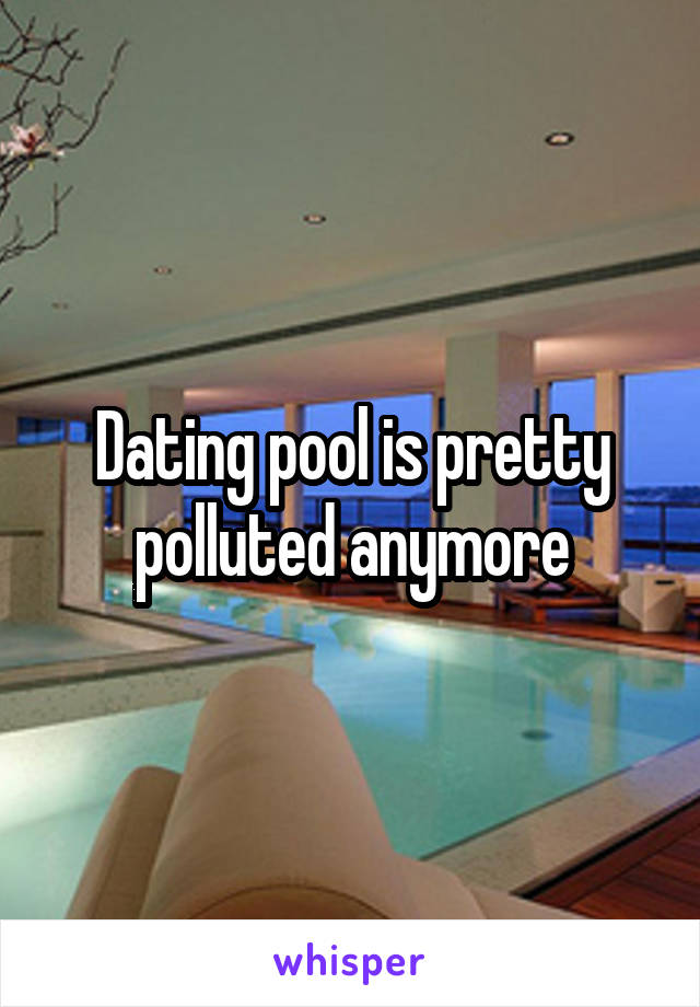 Dating pool is pretty polluted anymore