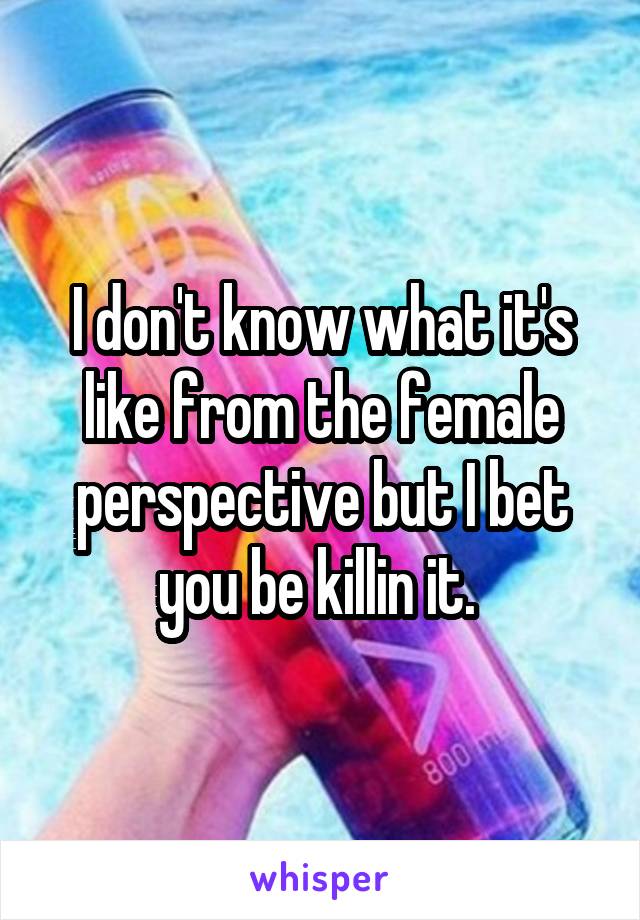 I don't know what it's like from the female perspective but I bet you be killin it. 