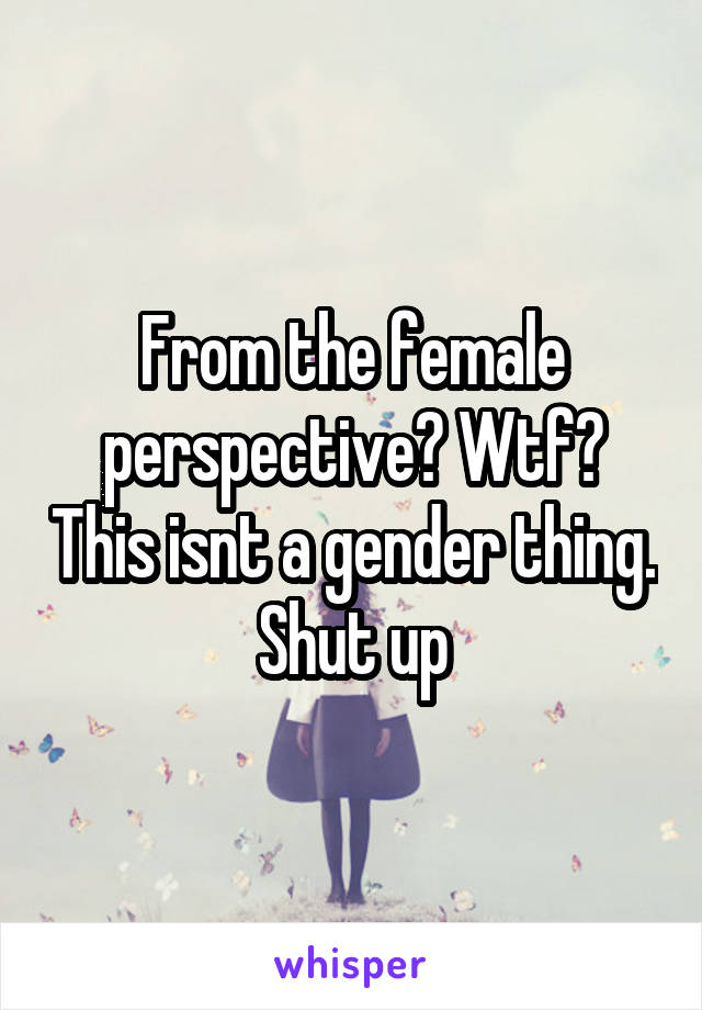 From the female perspective? Wtf? This isnt a gender thing. Shut up