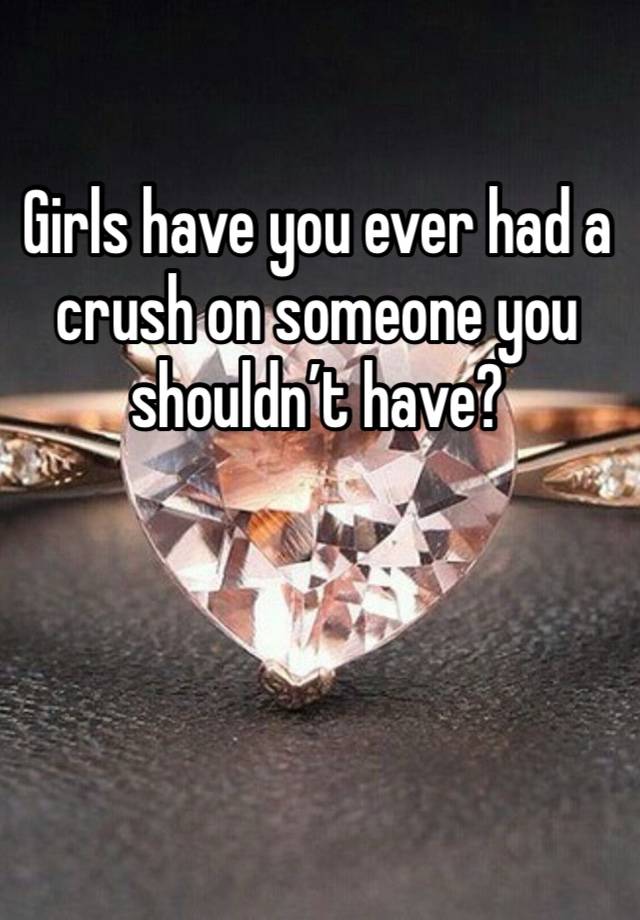 Girls have you ever had a crush on someone you shouldn’t have?