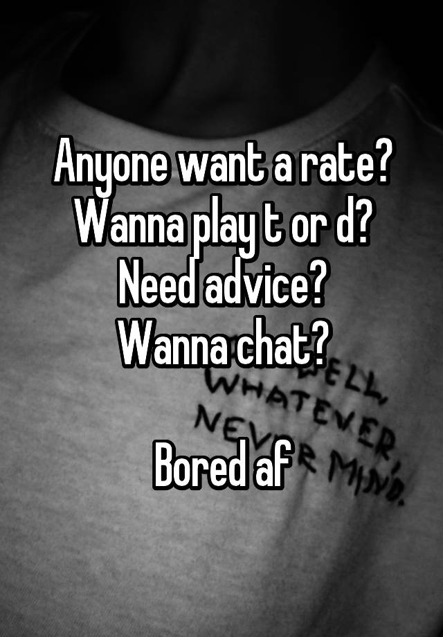 Anyone want a rate?
Wanna play t or d?
Need advice?
Wanna chat?

Bored af