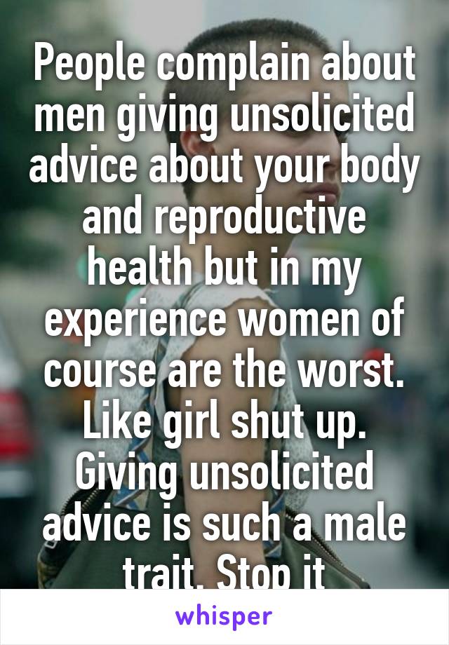 People complain about men giving unsolicited advice about your body and reproductive health but in my experience women of course are the worst. Like girl shut up. Giving unsolicited advice is such a male trait. Stop it