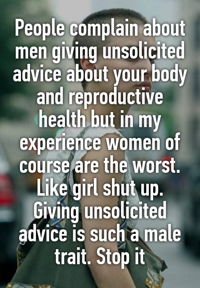 People complain about men giving unsolicited advice about your body and reproductive health but in my experience women of course are the worst. Like girl shut up. Giving unsolicited advice is such a male trait. Stop it