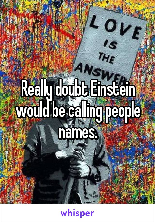 Really doubt Einstein would be calling people names.