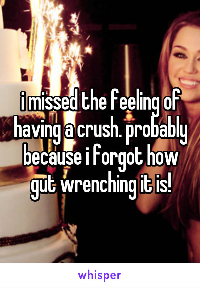 i missed the feeling of having a crush. probably because i forgot how gut wrenching it is!