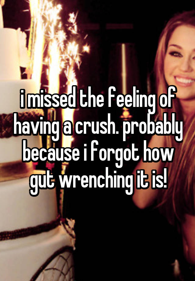 i missed the feeling of having a crush. probably because i forgot how gut wrenching it is!