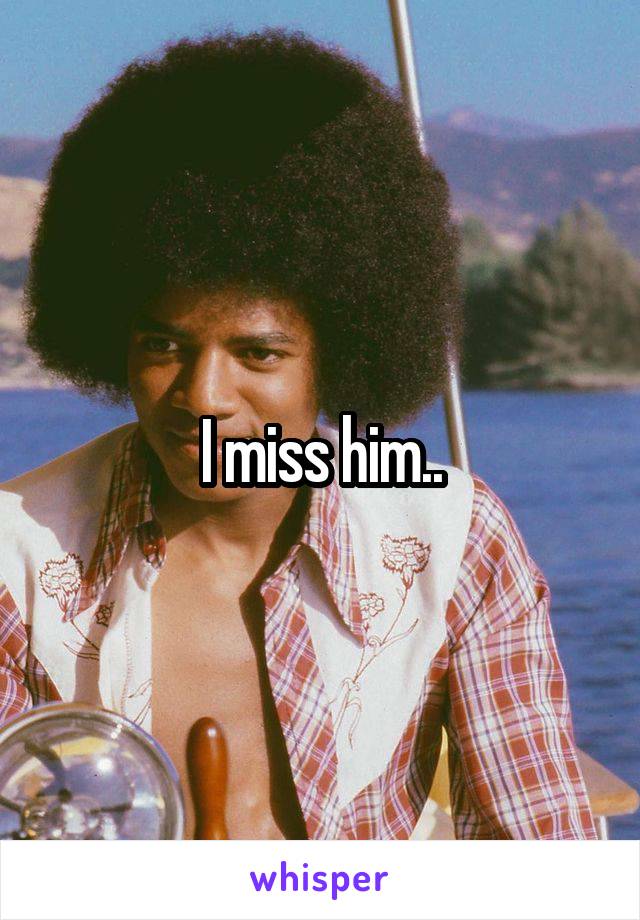 I miss him..