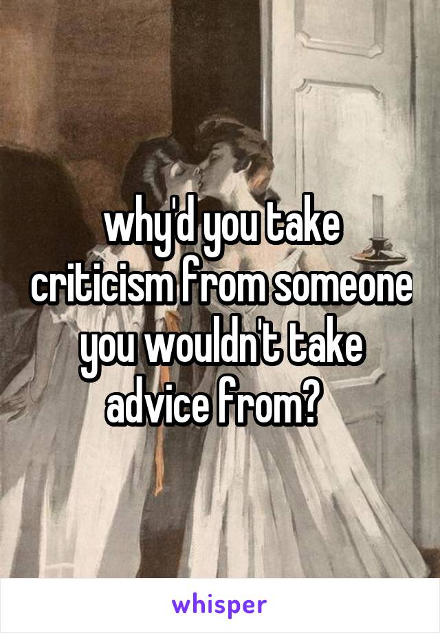 why'd you take criticism from someone you wouldn't take advice from?  