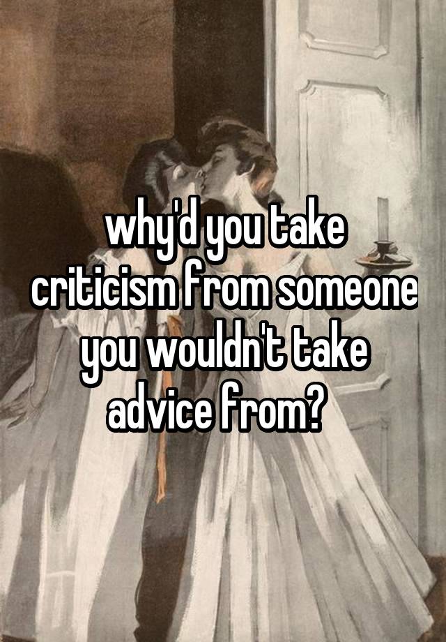 why'd you take criticism from someone you wouldn't take advice from?  