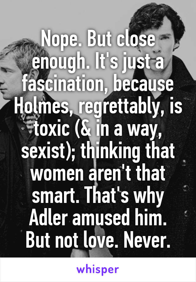 Nope. But close enough. It's just a fascination, because Holmes, regrettably, is toxic (& in a way, sexist); thinking that women aren't that smart. That's why Adler amused him.
But not love. Never.