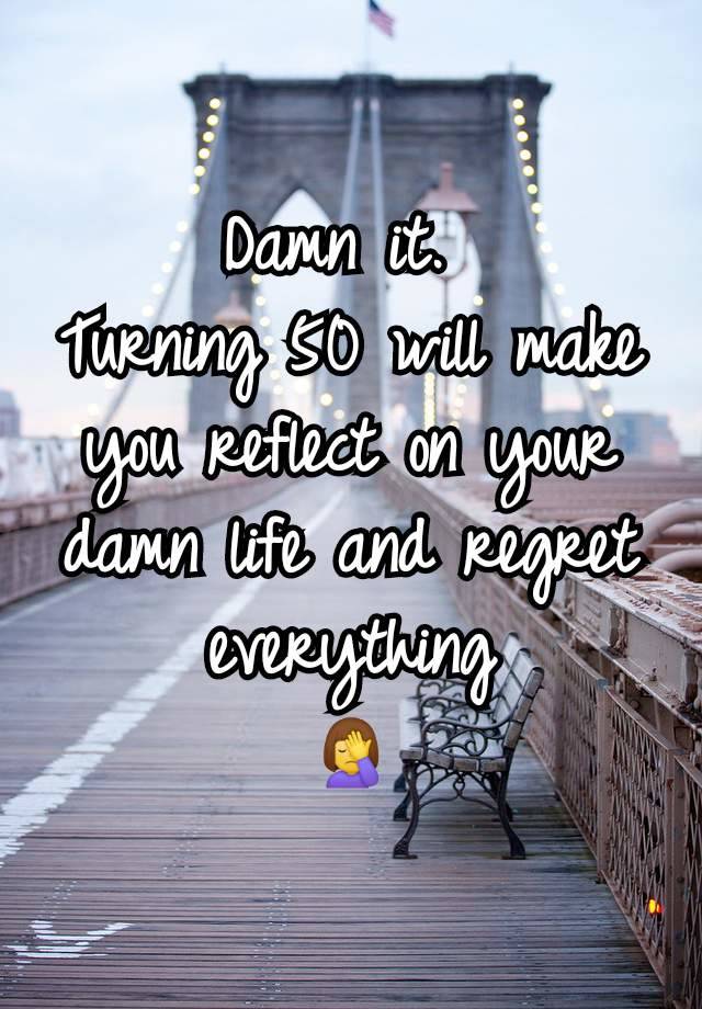 Damn it. 
Turning 50 will make you reflect on your damn life and regret everything
🤦‍♀️