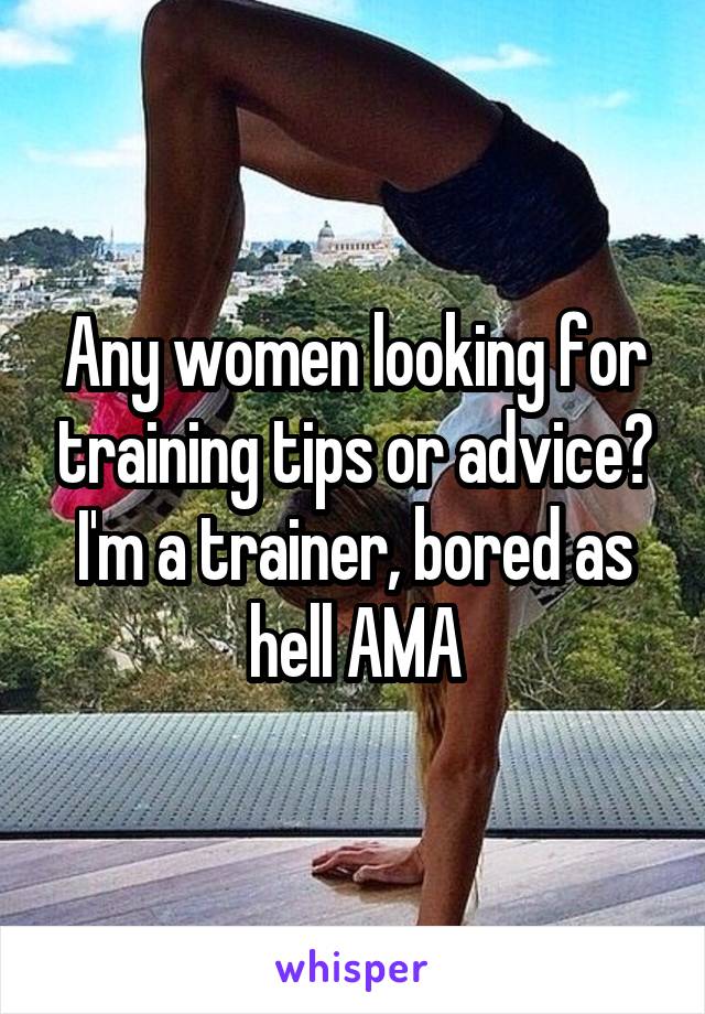 Any women looking for training tips or advice? I'm a trainer, bored as hell AMA