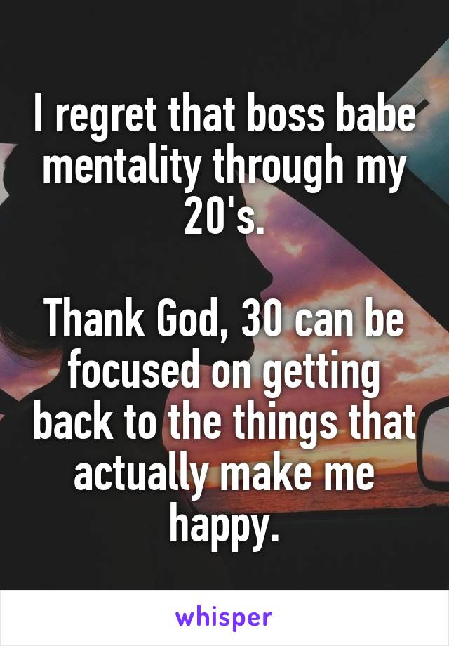 I regret that boss babe mentality through my 20's.

Thank God, 30 can be focused on getting back to the things that actually make me happy.