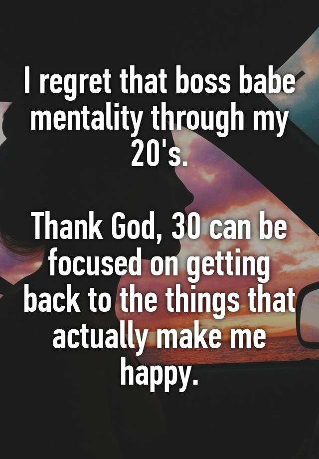 I regret that boss babe mentality through my 20's.

Thank God, 30 can be focused on getting back to the things that actually make me happy.