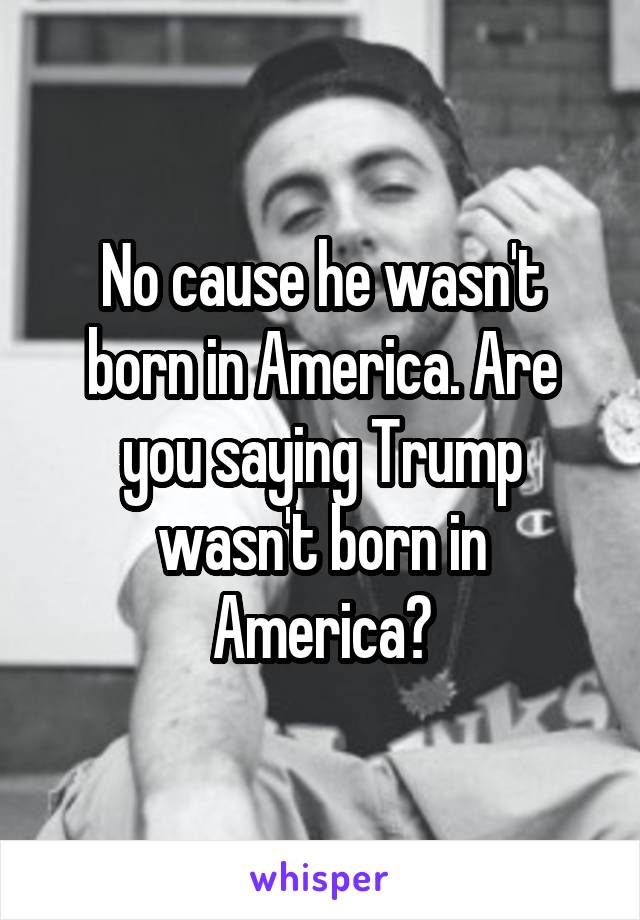 No cause he wasn't born in America. Are you saying Trump wasn't born in America?